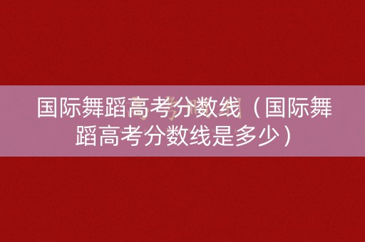 国际舞蹈高考分数线（国际舞蹈高考分数线是多少）