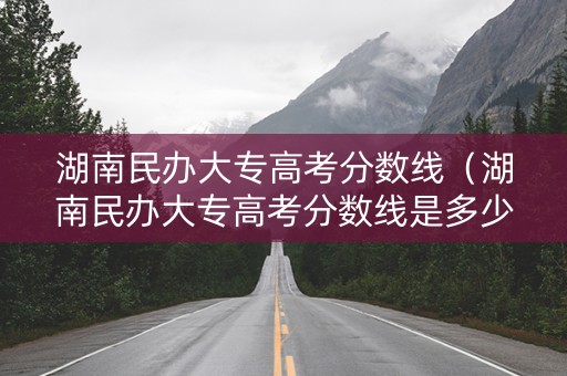 湖南民办大专高考分数线（湖南民办大专高考分数线是多少）