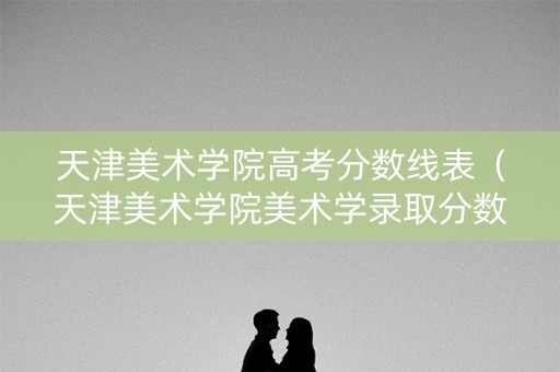 天津美术学院高考分数线表（天津美术学院美术学录取分数线）