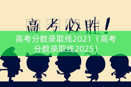 高考分数录取线2021（高考分数录取线2025）