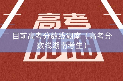 目前高考分数线湖南（高考分数线湖南考生）