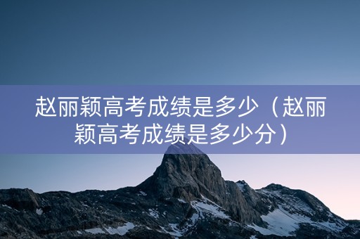 赵丽颖高考成绩是多少（赵丽颖高考成绩是多少分）