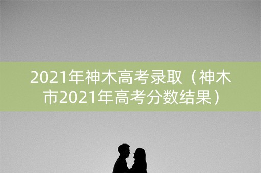 2021年神木高考录取（神木市2021年高考分数结果）
