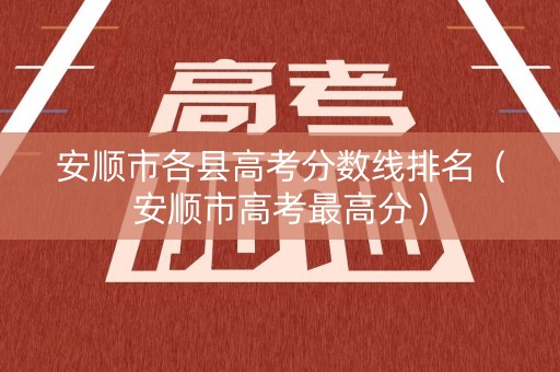 安顺市各县高考分数线排名（安顺市高考最高分）