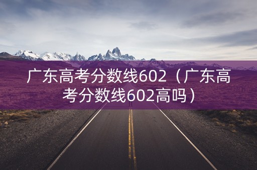 广东高考分数线602（广东高考分数线602高吗）
