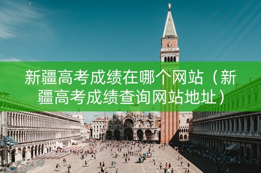 新疆高考成绩在哪个网站（新疆高考成绩查询网站地址）