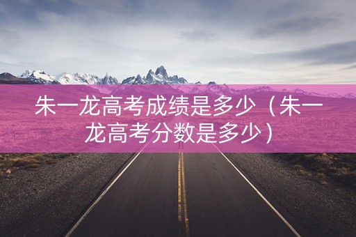 朱一龙高考成绩是多少（朱一龙高考分数是多少）