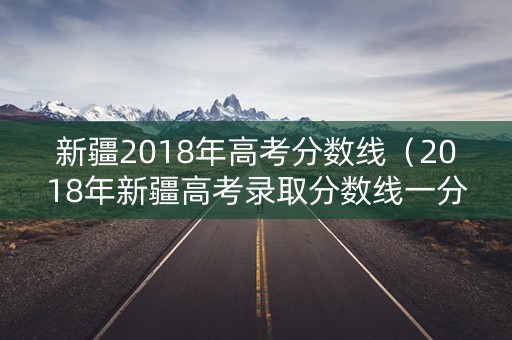 新疆2018年高考分数线（2018年新疆高考录取分数线一分一段表一本二本）