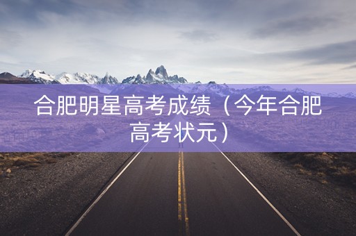 合肥明星高考成绩（今年合肥高考状元）