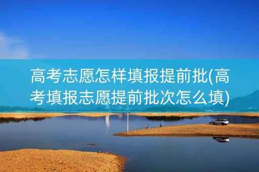 高考志愿怎样填报提前批(高考填报志愿提前批次怎么填) 高考志愿怎样填报提前批(高考填报志愿提前批次怎么填)