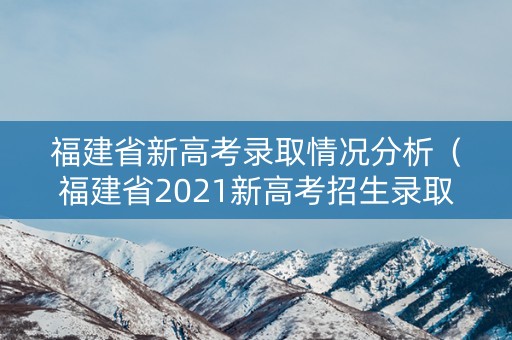 福建省新高考录取情况分析（福建省2021新高考招生录取政策解读）