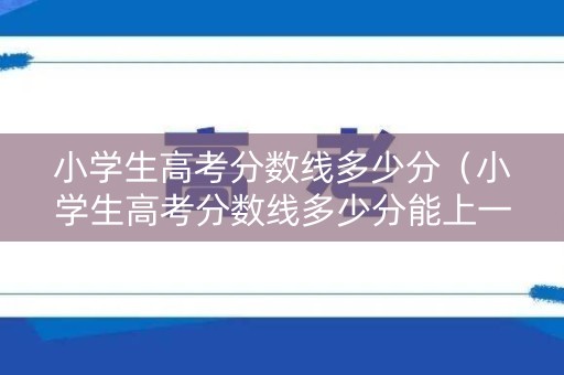 小学生高考分数线多少分（小学生高考分数线多少分能上一本）