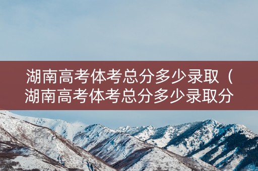 湖南高考体考总分多少录取（湖南高考体考总分多少录取分数线）