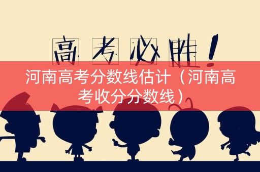 河南高考分数线估计（河南高考收分分数线）