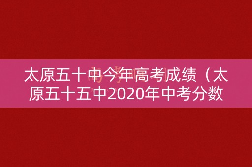 太原五十中今年高考成绩（太原五十五中2020年中考分数线）