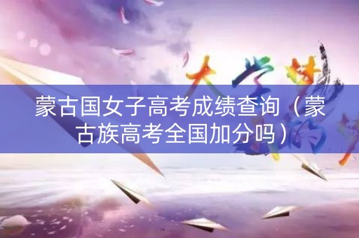 蒙古国女子高考成绩查询（蒙古族高考全国加分吗）