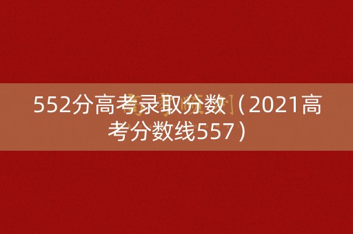 552分高考录取分数（2021高考分数线557）