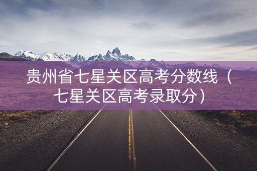 贵州省七星关区高考分数线（七星关区高考录取分）