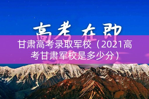 甘肃高考录取军校（2021高考甘肃军校是多少分）