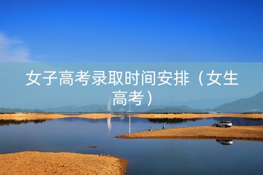 女子高考录取时间安排（女生高考）