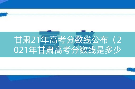 甘肃21年高考分数线公布（2021年甘肃高考分数线是多少）