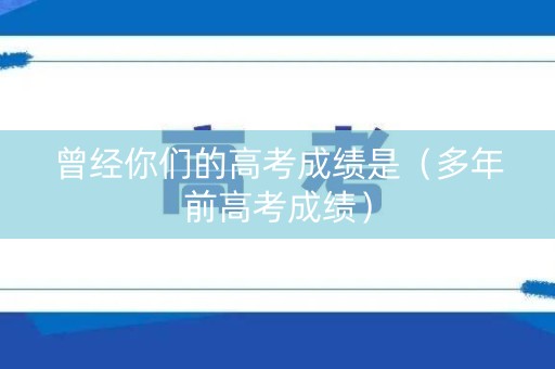 曾经你们的高考成绩是（多年前高考成绩）