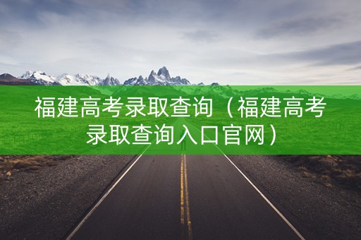 福建高考录取查询（福建高考录取查询入口官网）