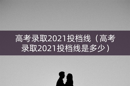 高考录取2021投档线（高考录取2021投档线是多少）