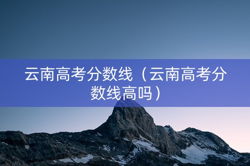云南高考分数线（云南高考分数线高吗）