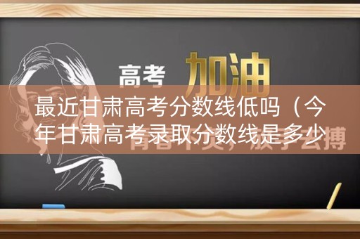 最近甘肃高考分数线低吗（今年甘肃高考录取分数线是多少分）