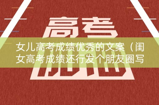 女儿高考成绩优秀的文案（闺女高考成绩还行发个朋友圈写什么）
