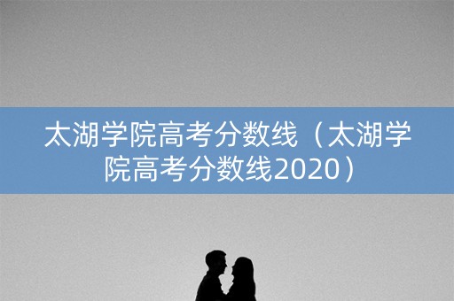 太湖学院高考分数线（太湖学院高考分数线2020）
