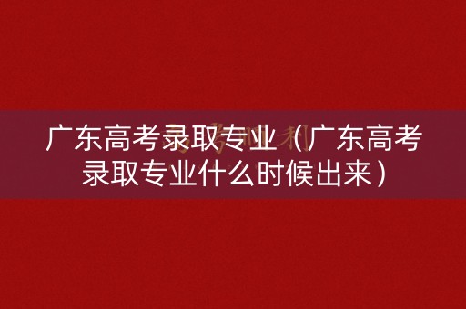 广东高考录取专业（广东高考录取专业什么时候出来）