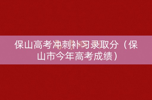 保山高考冲刺补习录取分（保山市今年高考成绩）