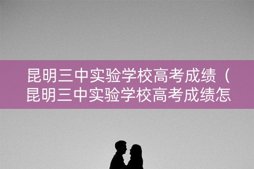 昆明三中实验学校高考成绩（昆明三中实验学校高考成绩怎么样）