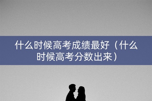 什么时候高考成绩最好（什么时候高考分数出来）