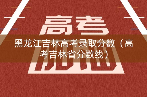 黑龙江吉林高考录取分数（高考吉林省分数线）