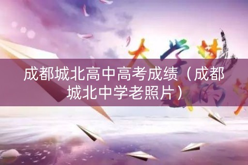成都城北高中高考成绩（成都城北中学老照片）
