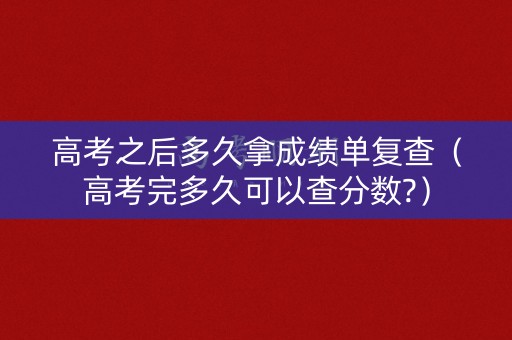 高考之后多久拿成绩单复查（高考完多久可以查分数?）