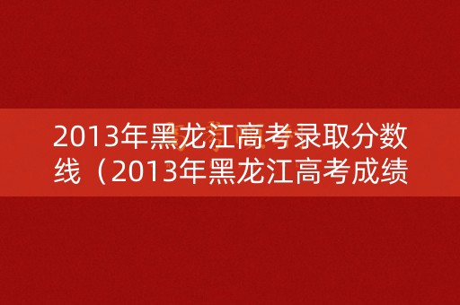 2013年黑龙江高考录取分数线（2013年黑龙江高考成绩）