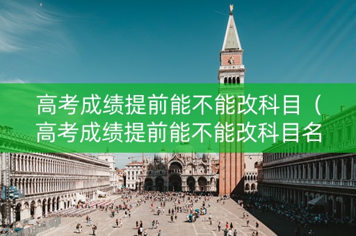高考成绩提前能不能改科目（高考成绩提前能不能改科目名称）