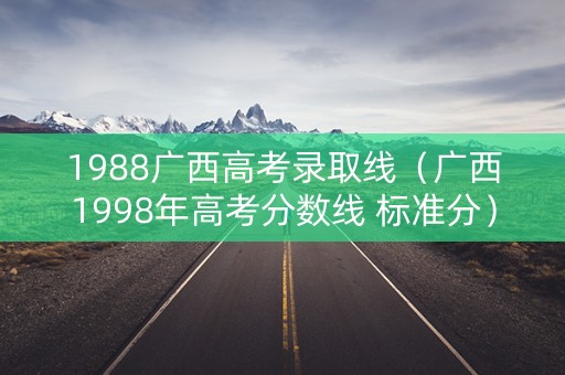 1988广西高考录取线（广西1998年高考分数线 标准分）