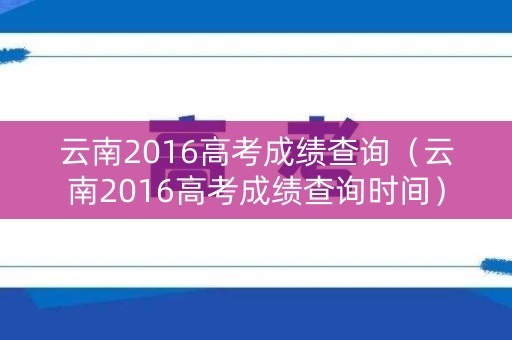 云南2016高考成绩查询（云南2016高考成绩查询时间）