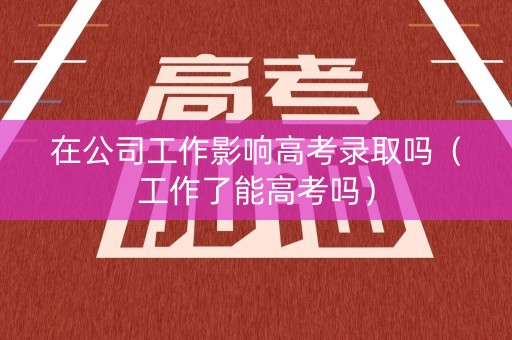 在公司工作影响高考录取吗（工作了能高考吗）