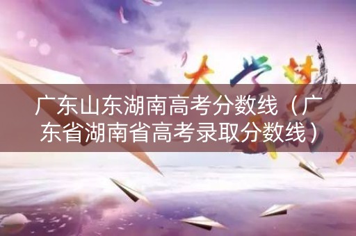 广东山东湖南高考分数线（广东省湖南省高考录取分数线）