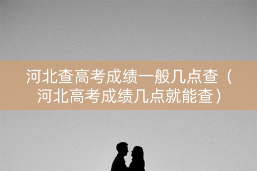 河北查高考成绩一般几点查（河北高考成绩几点就能查）