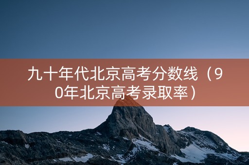 九十年代北京高考分数线（90年北京高考录取率）
