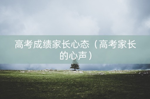 高考成绩家长心态（高考家长的心声）