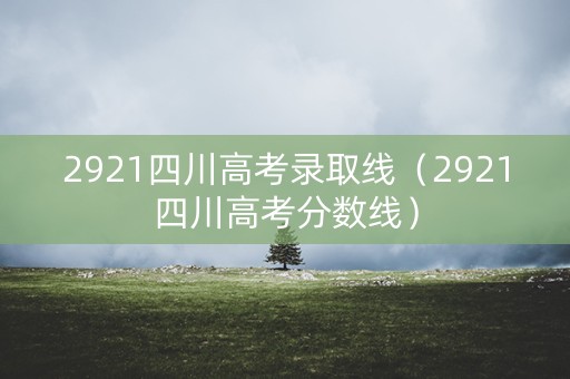 2921四川高考录取线（2921四川高考分数线）