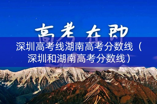 深圳高考线湖南高考分数线（深圳和湖南高考分数线）